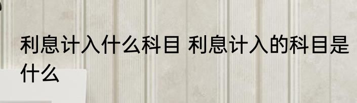 利息计入什么科目 利息计入的科目是什么