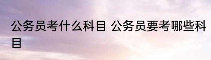 公务员考什么科目 公务员要考哪些科目
