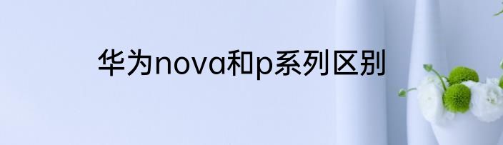 华为nova和p系列区别