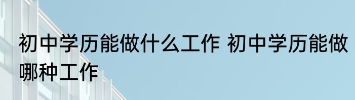 初中学历能做什么工作 初中学历能做哪种工作