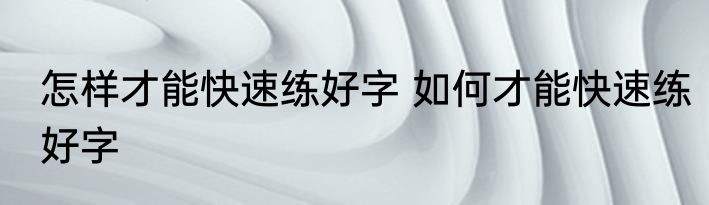 怎样才能快速练好字 如何才能快速练好字