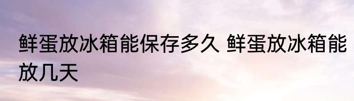 鲜蛋放冰箱能保存多久 鲜蛋放冰箱能放几天