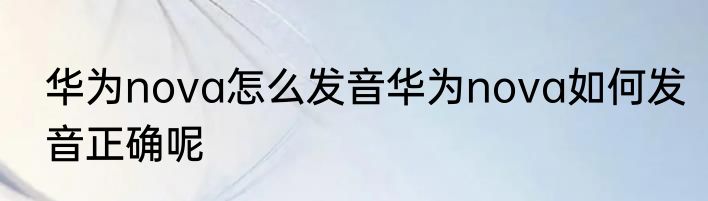 华为nova怎么发音华为nova如何发音正确呢