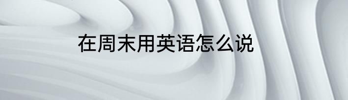 在周末用英语怎么说