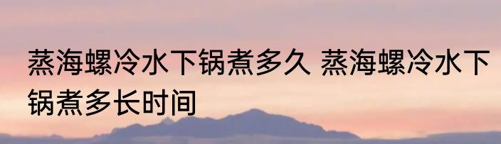 蒸海螺冷水下锅煮多久 蒸海螺冷水下锅煮多长时间