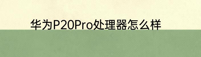 华为P20Pro处理器怎么样