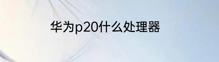 华为p20什么处理器