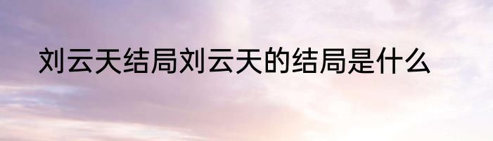 刘云天结局刘云天的结局是什么