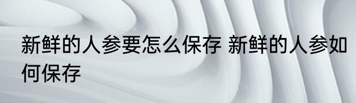 新鲜的人参要怎么保存 新鲜的人参如何保存