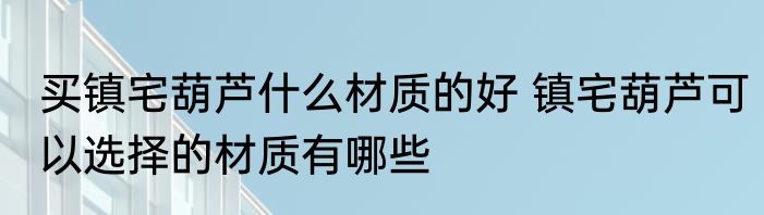 买镇宅葫芦什么材质的好 镇宅葫芦可以选择的材质有哪些