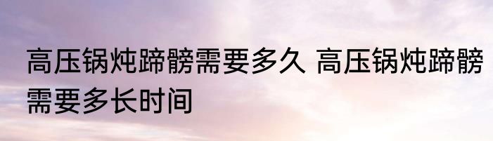 高压锅炖蹄髈需要多久 高压锅炖蹄髈需要多长时间