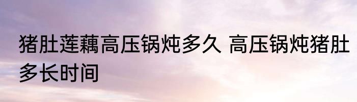 猪肚莲藕高压锅炖多久 高压锅炖猪肚多长时间