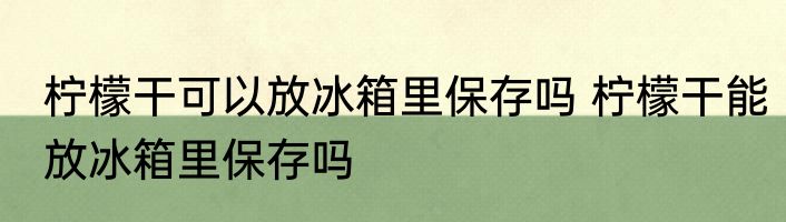 柠檬干可以放冰箱里保存吗 柠檬干能放冰箱里保存吗