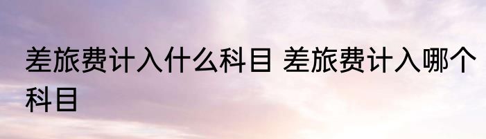 差旅费计入什么科目 差旅费计入哪个科目