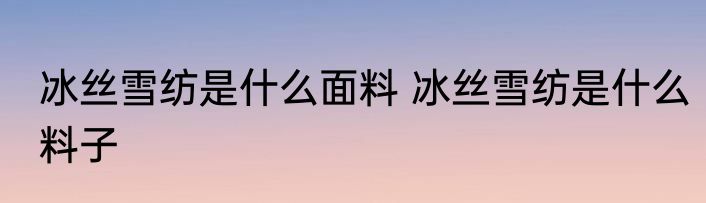 冰丝雪纺是什么面料 冰丝雪纺是什么料子