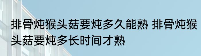 排骨炖猴头菇要炖多久能熟 排骨炖猴头菇要炖多长时间才熟