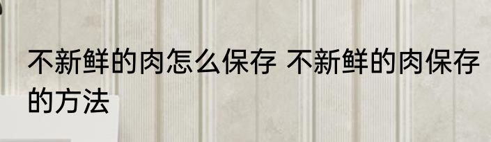 不新鲜的肉怎么保存 不新鲜的肉保存的方法