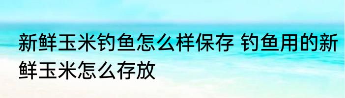新鲜玉米钓鱼怎么样保存 钓鱼用的新鲜玉米怎么存放