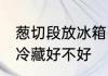 葱切段放冰箱冷藏好吗 葱切段放冰箱冷藏好不好
