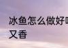 冰鱼怎么做好吃又香 冰鱼如何做好吃又香