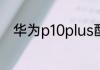 华为p10plus配置参数你是否喜欢