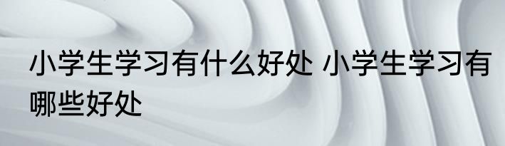 小学生学习有什么好处 小学生学习有哪些好处