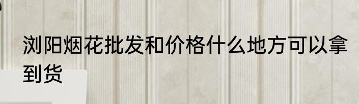 浏阳烟花批发和价格什么地方可以拿到货