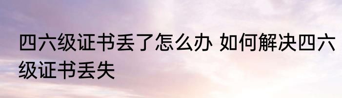 四六级证书丢了怎么办 如何解决四六级证书丢失