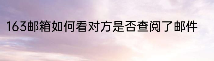 163邮箱如何看对方是否查阅了邮件