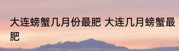 大连螃蟹几月份最肥 大连几月螃蟹最肥