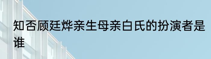 知否顾廷烨亲生母亲白氏的扮演者是谁