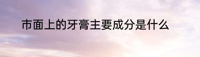 市面上的牙膏主要成分是什么