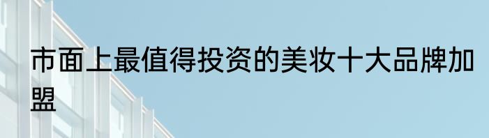 市面上最值得投资的美妆十大品牌加盟