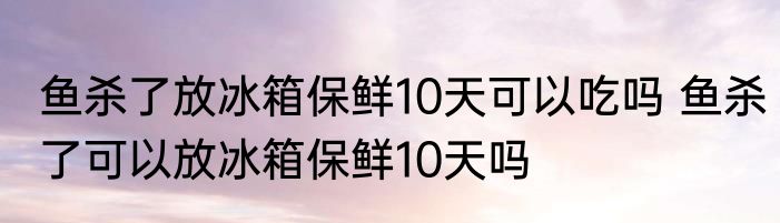 鱼杀了放冰箱保鲜10天可以吃吗 鱼杀了可以放冰箱保鲜10天吗