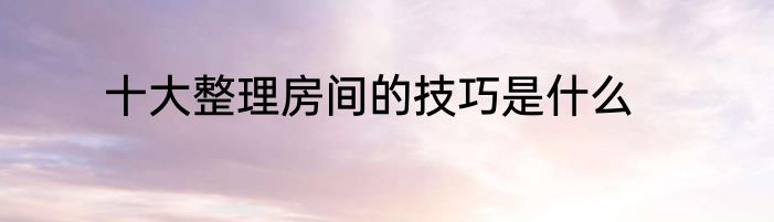 十大整理房间的技巧是什么