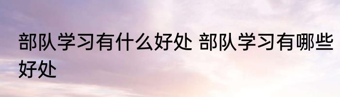 部队学习有什么好处 部队学习有哪些好处