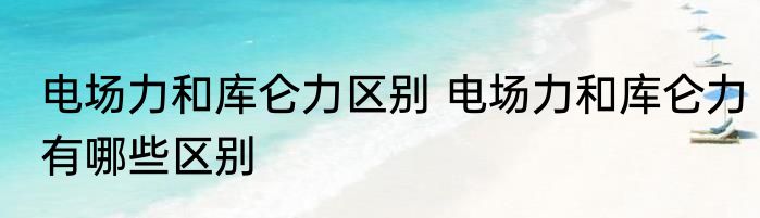 电场力和库仑力区别 电场力和库仑力有哪些区别