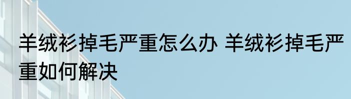 羊绒衫掉毛严重怎么办 羊绒衫掉毛严重如何解决