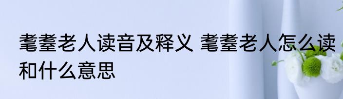 耄耋老人读音及释义 耄耋老人怎么读和什么意思