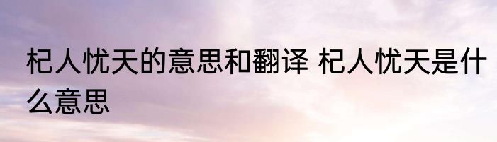杞人忧天的意思和翻译 杞人忧天是什么意思