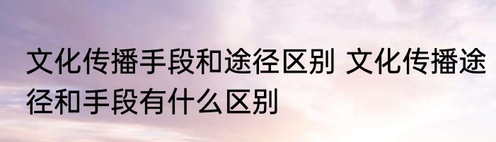 文化传播手段和途径区别 文化传播途径和手段有什么区别