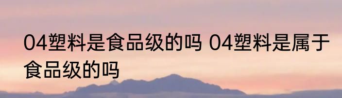 04塑料是食品级的吗 04塑料是属于食品级的吗