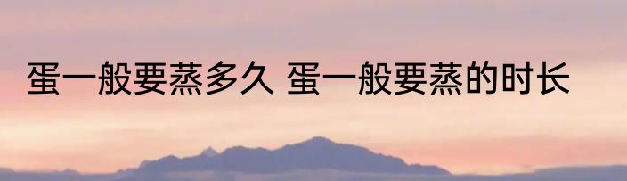 蛋一般要蒸多久 蛋一般要蒸的时长