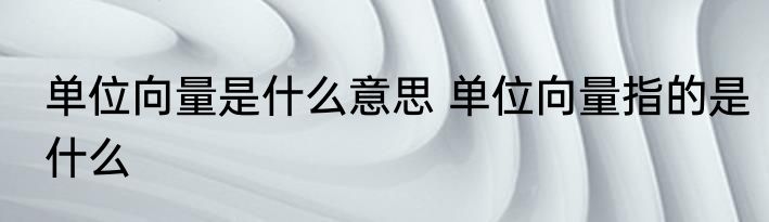 单位向量是什么意思 单位向量指的是什么