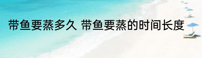 带鱼要蒸多久 带鱼要蒸的时间长度