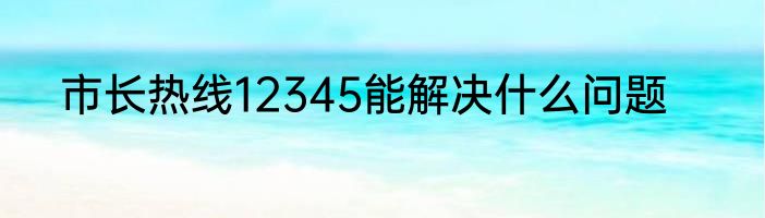 市长热线12345能解决什么问题