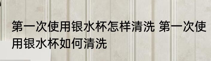 第一次使用银水杯怎样清洗 第一次使用银水杯如何清洗