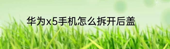 华为x5手机怎么拆开后盖