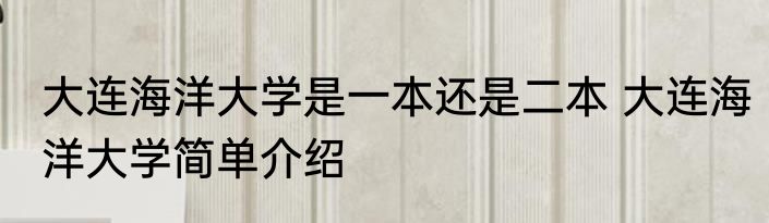 大连海洋大学是一本还是二本 大连海洋大学简单介绍