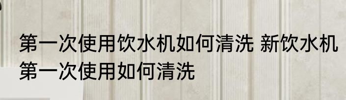第一次使用饮水机如何清洗 新饮水机第一次使用如何清洗